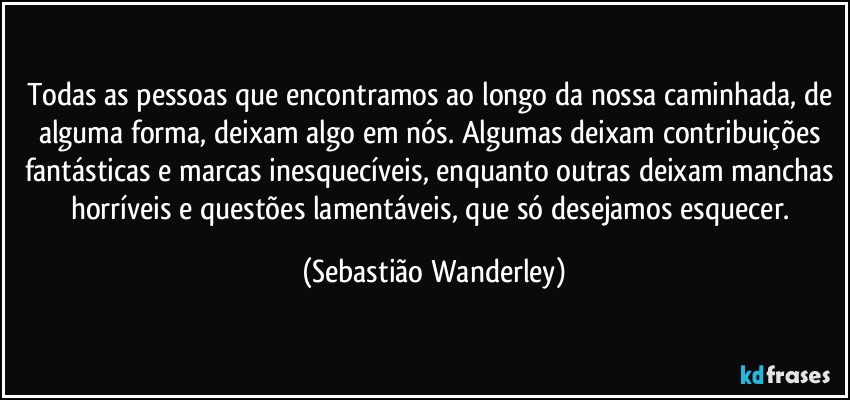 Todas as pessoas que encontramos ao longo da nossa caminhada, de alguma forma, deixam algo em nós. Algumas deixam contribuições fantásticas e marcas inesquecíveis, enquanto outras deixam manchas horríveis e questões lamentáveis, que só desejamos esquecer. (Sebastião Wanderley)