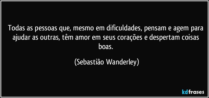 Todas as pessoas que, mesmo em dificuldades, pensam e agem para ajudar as outras, têm amor em seus corações e despertam coisas boas. (Sebastião Wanderley)