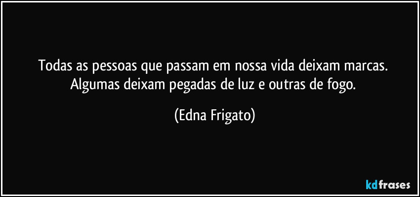 Todas as pessoas que passam em nossa vida deixam marcas. Algumas deixam pegadas de luz e outras de fogo. (Edna Frigato)