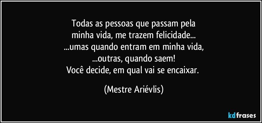 Todas as pessoas que passam pela
minha vida, me trazem felicidade...
...umas quando entram em minha vida,
...outras, quando saem!
Você decide, em qual vai se encaixar. (Mestre Ariévlis)