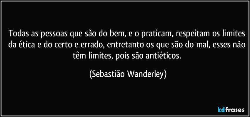 Todas as pessoas que são do bem, e o praticam, respeitam os limites da ética e do certo e errado, entretanto os que são do mal, esses não têm limites, pois são antiéticos. (Sebastião Wanderley)