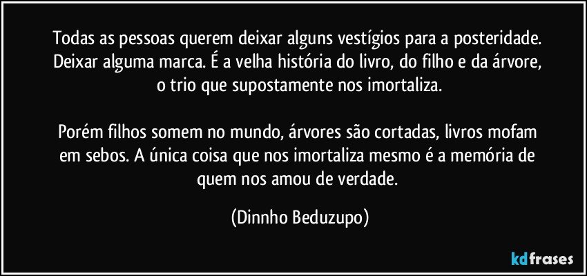 Todas as pessoas querem deixar alguns vestígios para a posteridade. Deixar alguma marca. É a velha história do livro, do filho e da árvore, o trio que supostamente nos imortaliza.

Porém filhos somem no mundo, árvores são cortadas, livros mofam em sebos. A única coisa que nos imortaliza mesmo é a memória de quem nos amou de verdade. (Dinnho Beduzupo)