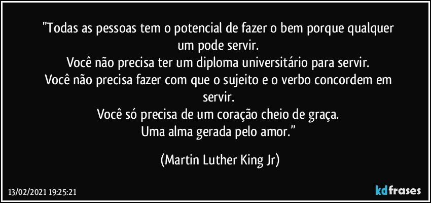 "Todas as pessoas tem o potencial de fazer o bem porque qualquer um pode servir. 
Você não precisa ter um diploma universitário para servir. 
Você não precisa fazer com que o sujeito e o verbo concordem em servir. 
Você só precisa de um coração cheio de graça. 
Uma alma gerada pelo amor.” (Martin Luther King Jr)