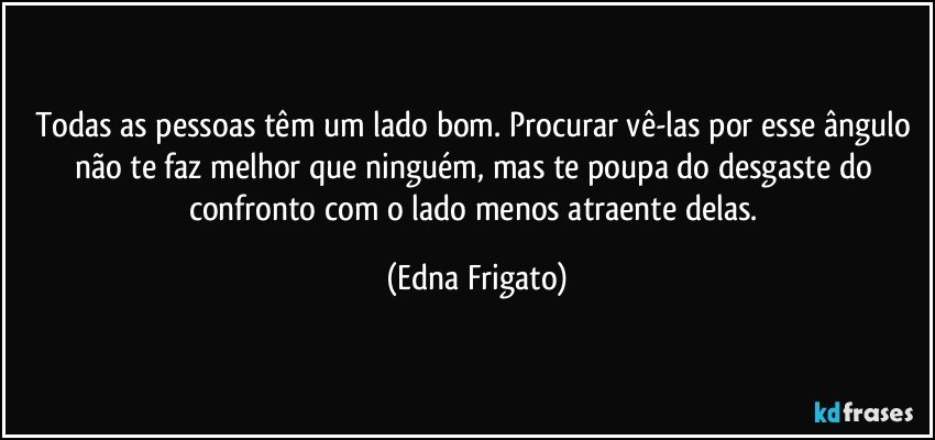 Todas as pessoas têm um lado bom. Procurar vê-las por esse ângulo não te faz melhor que ninguém, mas te poupa do desgaste do confronto com o lado menos atraente delas. (Edna Frigato)