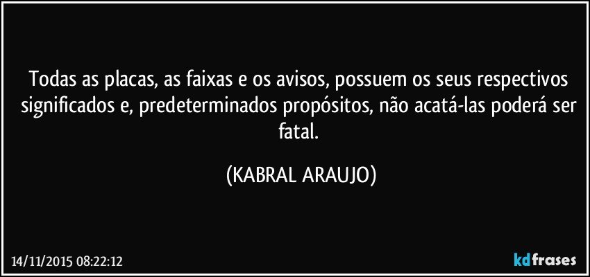 Todas as placas, as faixas e os avisos, possuem os seus respectivos significados e, predeterminados propósitos, não acatá-las poderá ser fatal. (KABRAL ARAUJO)