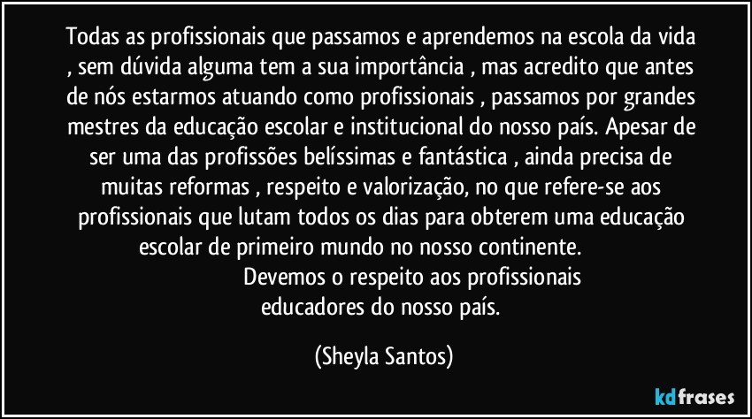 Todas as profissionais que passamos e aprendemos na escola da vida , sem dúvida alguma tem a sua importância , mas acredito que antes de nós estarmos atuando como profissionais , passamos por grandes mestres da educação escolar e institucional do nosso país. Apesar de ser uma das profissões belíssimas e fantástica , ainda precisa de muitas reformas , respeito e valorização, no que refere-se aos profissionais que lutam todos os dias para obterem uma educação escolar de primeiro mundo  no nosso continente.                                                                         Devemos o respeito aos profissionais educadores do nosso país. (Sheyla Santos)