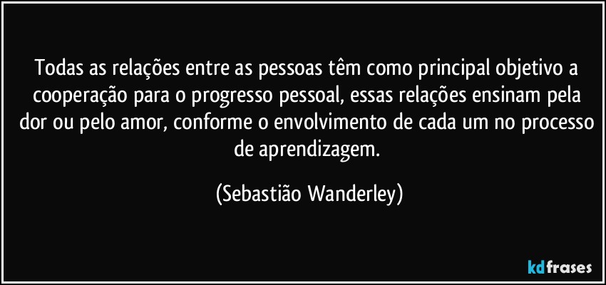 Todas as relações entre as pessoas têm como principal objetivo a cooperação para o progresso pessoal, essas relações ensinam pela dor ou pelo amor, conforme o envolvimento de cada um no processo de aprendizagem. (Sebastião Wanderley)