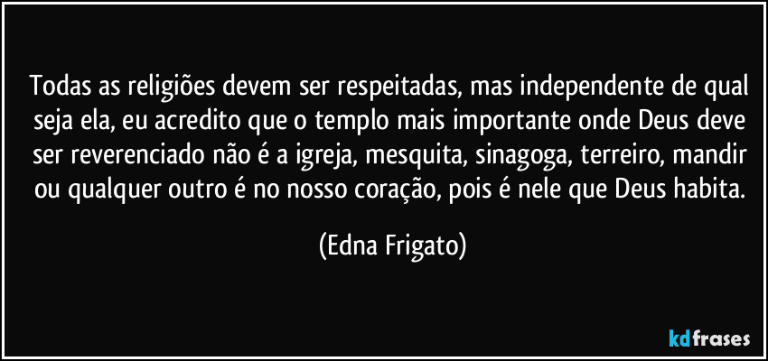 Todas as religiões devem ser respeitadas, mas independente de qual seja ela, eu acredito que o templo mais importante onde Deus deve ser reverenciado não é a igreja, mesquita, sinagoga, terreiro, mandir ou qualquer outro é no nosso coração, pois é nele que Deus habita. (Edna Frigato)