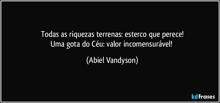 Todas as riquezas terrenas: esterco que perece!
Uma gota do Céu: valor incomensurável! (Abiel Vandyson)