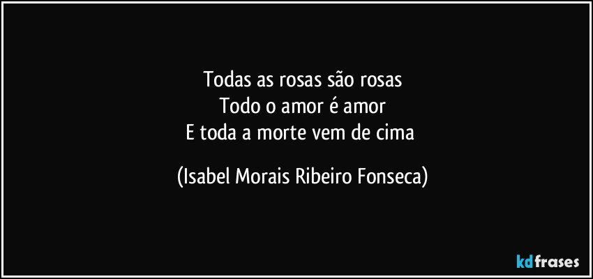 Todas as rosas são rosas
Todo o amor é amor
E toda a morte vem de cima (Isabel Morais Ribeiro Fonseca)