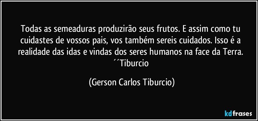 Todas as semeaduras produzirão seus frutos. E assim como tu cuidastes de vossos pais, vos também sereis cuidados. Isso é a realidade das idas e vindas dos seres humanos na face da Terra. ´´Tiburcio (Gerson Carlos Tiburcio)