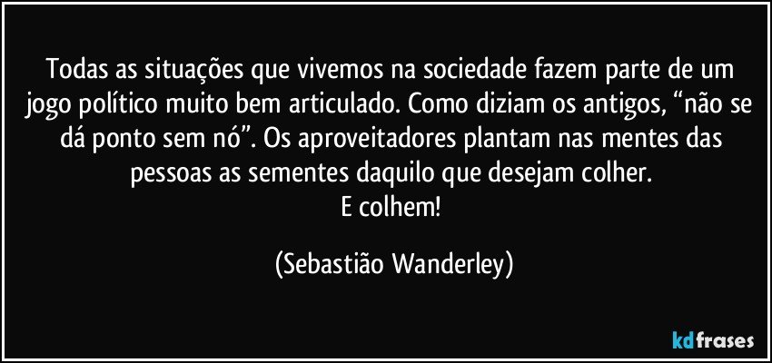 Todas as situações que vivemos na sociedade fazem parte de um jogo político muito bem articulado. Como diziam os antigos, “não se dá ponto sem nó”. Os aproveitadores plantam nas mentes das pessoas as sementes daquilo que desejam colher. 
E colhem! (Sebastião Wanderley)