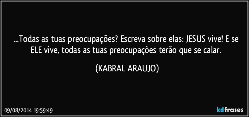 ...Todas as tuas preocupações? Escreva sobre elas: JESUS vive! E se ELE vive, todas as tuas preocupações terão que se calar. (KABRAL ARAUJO)