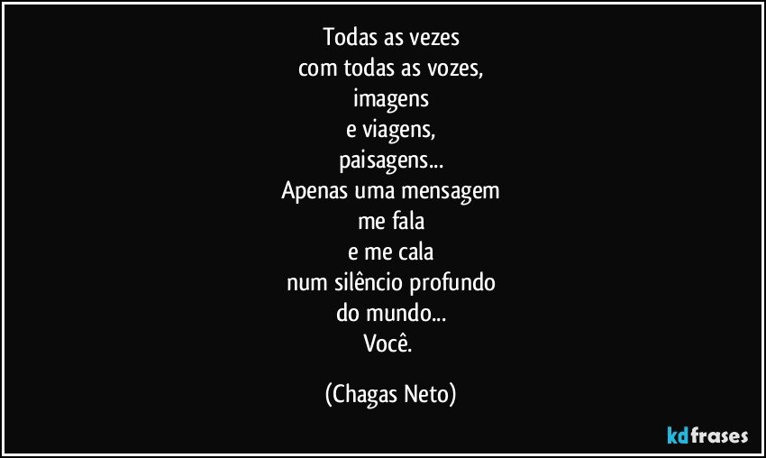 Todas as vezes
com todas as vozes,
imagens
e viagens,
paisagens...
Apenas uma mensagem
me fala
e me cala
num silêncio profundo
do mundo...
Você. (Chagas Neto)