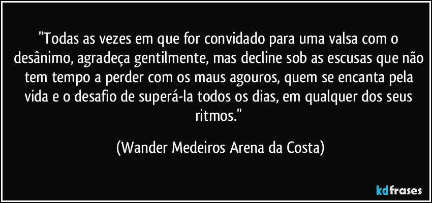 "Todas as vezes em que for convidado para uma valsa com o desânimo, agradeça gentilmente, mas decline sob as escusas que não tem tempo a perder com os maus agouros, quem se encanta pela vida e o desafio de superá-la todos os dias, em qualquer dos seus ritmos." (Wander Medeiros Arena da Costa)