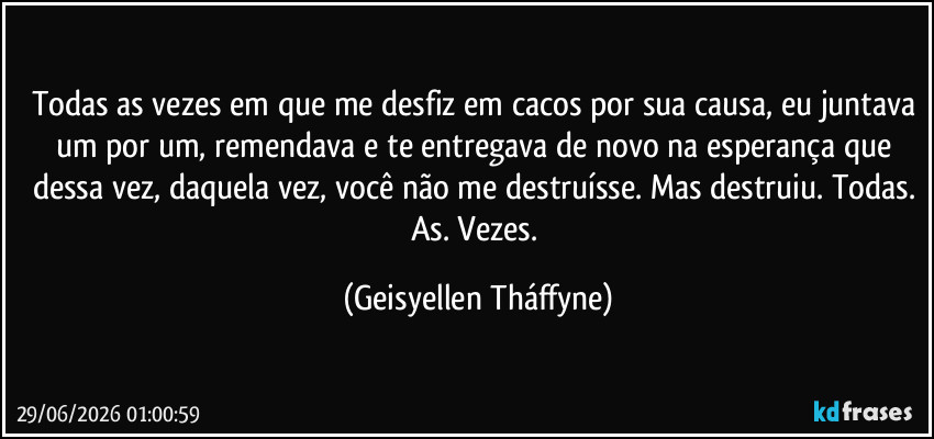 Todas as vezes em que me desfiz em cacos por sua causa, eu juntava um por um, remendava e te entregava de novo na esperança que dessa vez, daquela vez, você não me destruísse. Mas destruiu. Todas. As. Vezes. (Geisyellen Tháffyne)