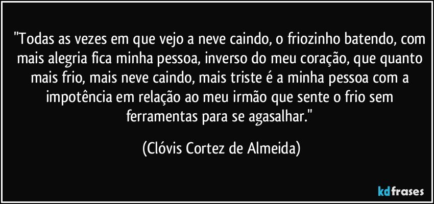 "Todas as vezes em que vejo a neve caindo, o friozinho batendo, com mais alegria fica minha pessoa, inverso do meu coração, que quanto mais frio, mais neve caindo, mais triste é a minha pessoa com a impotência em relação ao meu irmão que sente o frio sem ferramentas para se agasalhar." (Clóvis Cortez de Almeida)