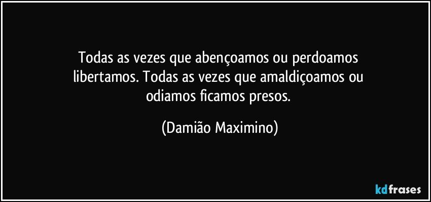 Todas as vezes que abençoamos ou perdoamos 
libertamos. Todas as vezes que amaldiçoamos ou 
odiamos ficamos presos. (Damião Maximino)