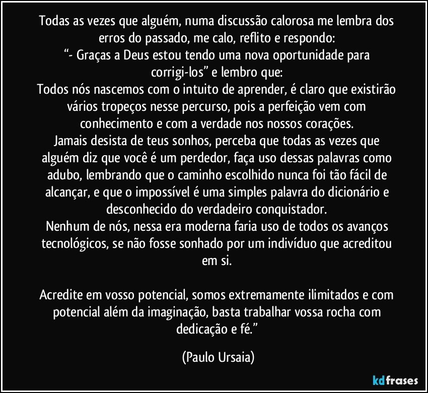 Todas as vezes que alguém, numa discussão calorosa me lembra dos erros do passado, me calo, reflito e respondo: 
“- Graças a Deus estou tendo uma nova oportunidade para corrigi-los” e lembro que: 
Todos nós nascemos com o intuito de aprender, é claro que existirão vários tropeços nesse percurso, pois a perfeição vem com conhecimento e com a verdade nos nossos corações. 
Jamais desista de teus sonhos, perceba que todas as vezes que alguém diz que você é um perdedor, faça uso dessas palavras como adubo, lembrando que o caminho escolhido nunca foi tão fácil de alcançar, e que o impossível é uma simples palavra do dicionário e desconhecido do verdadeiro conquistador. 
Nenhum de nós, nessa era moderna faria uso de todos os avanços tecnológicos, se não fosse sonhado por um indivíduo que acreditou em si. 

Acredite em vosso potencial, somos extremamente ilimitados e com potencial além da imaginação, basta trabalhar vossa rocha com dedicação e fé.” (Paulo Ursaia)