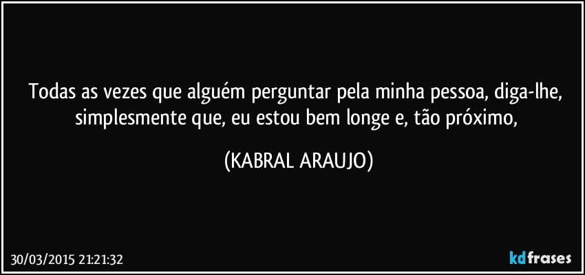 Todas as vezes que alguém perguntar pela minha pessoa, diga-lhe, simplesmente que, eu estou bem longe e, tão próximo, (KABRAL ARAUJO)