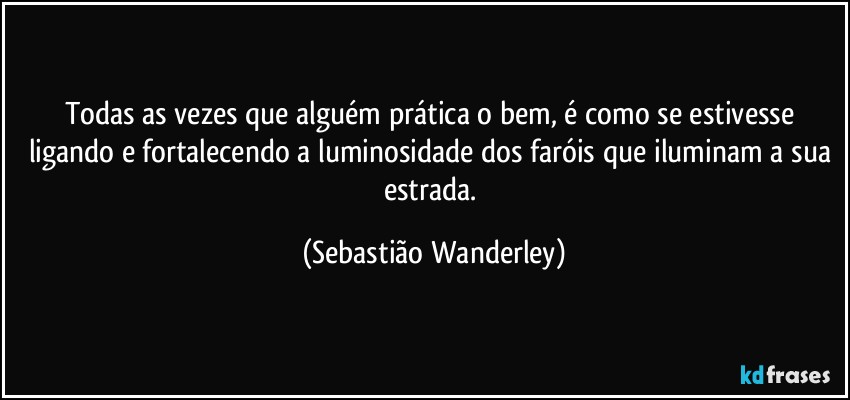 Todas as vezes que alguém prática o bem, é como se estivesse ligando e fortalecendo a luminosidade dos faróis que iluminam a sua estrada. (Sebastião Wanderley)