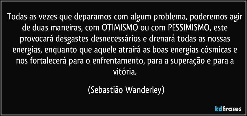Todas as vezes que deparamos com algum problema, poderemos agir de duas maneiras, com OTIMISMO ou com PESSIMISMO, este provocará desgastes desnecessários e drenará todas as nossas energias, enquanto que aquele atrairá as boas energias cósmicas e nos fortalecerá para o enfrentamento, para a superação e para a vitória. (Sebastião Wanderley)