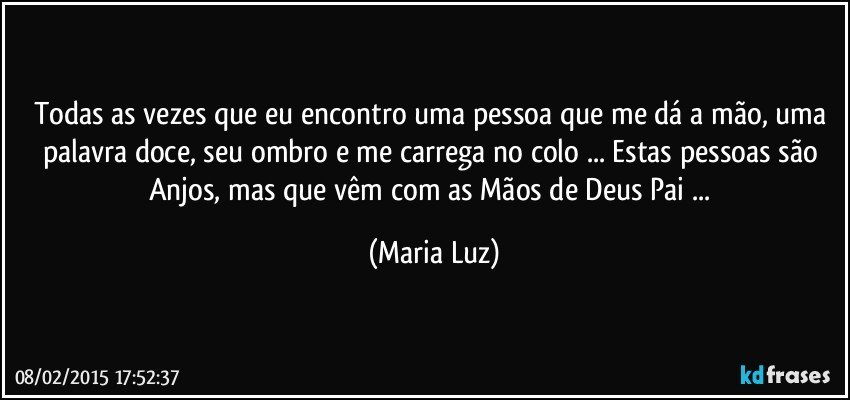 Todas as vezes que eu encontro uma pessoa que me dá a mão, uma palavra doce, seu ombro e me carrega no colo ... Estas pessoas são Anjos, mas que vêm com as Mãos de Deus Pai ... (Maria Luz)