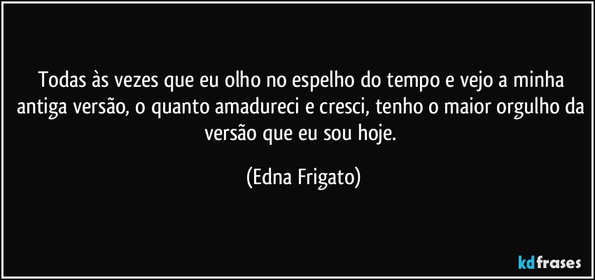 Todas às vezes que eu olho no espelho do tempo e vejo a minha antiga versão, o quanto amadureci e cresci, tenho o maior orgulho da versão que eu sou hoje. (Edna Frigato)