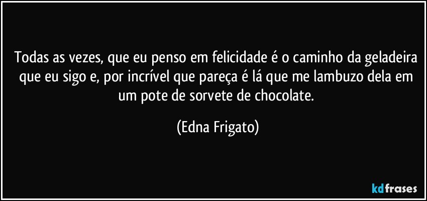 Todas as vezes, que eu penso em felicidade é o caminho da geladeira que eu sigo e, por incrível que pareça é lá que me lambuzo dela em um pote de sorvete de chocolate. (Edna Frigato)