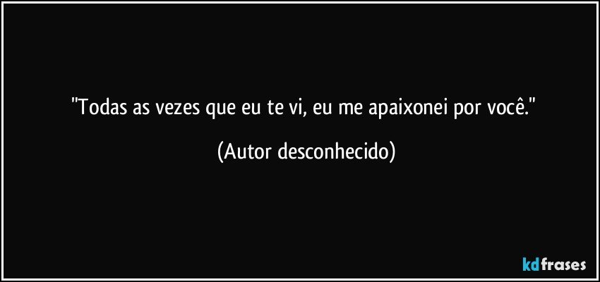 "Todas as vezes que eu te vi, eu me apaixonei por você." (Autor desconhecido)