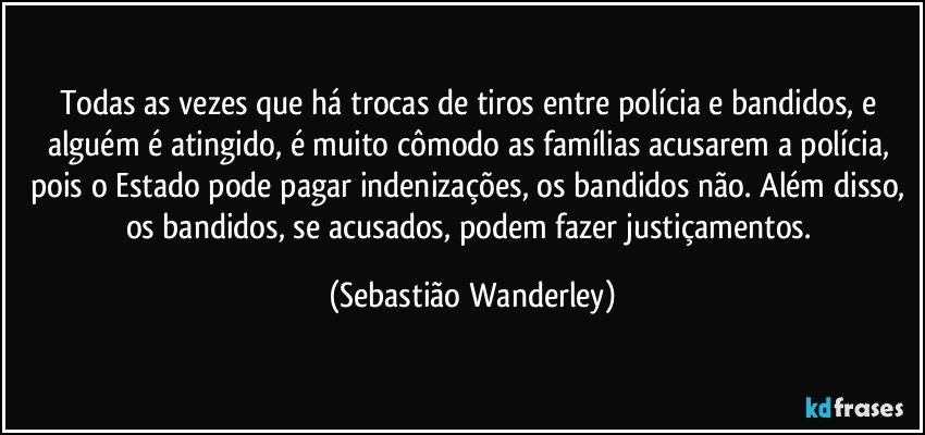 Todas as vezes que há trocas de tiros entre polícia e bandidos, e alguém é atingido, é muito cômodo as famílias acusarem a polícia, pois o Estado pode pagar indenizações, os bandidos não. Além disso, os bandidos, se acusados, podem fazer justiçamentos. (Sebastião Wanderley)