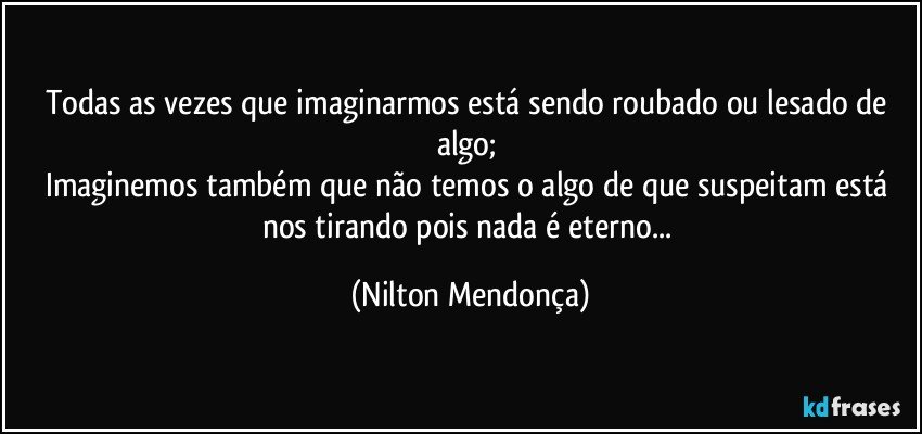 Todas as vezes que imaginarmos está sendo roubado ou lesado de algo; 
Imaginemos também que não temos o algo de que suspeitam está nos tirando pois nada é eterno... (Nilton Mendonça)