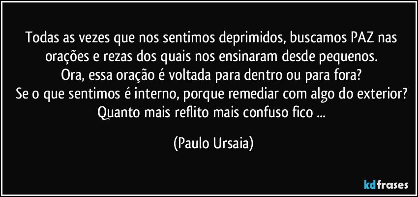 Todas as vezes que nos sentimos deprimidos, buscamos PAZ nas orações e rezas dos quais nos ensinaram desde pequenos. 
Ora, essa oração é voltada para dentro ou para fora? 
Se o que sentimos é interno, porque remediar com algo do exterior? 
Quanto mais reflito mais confuso fico ... (Paulo Ursaia)