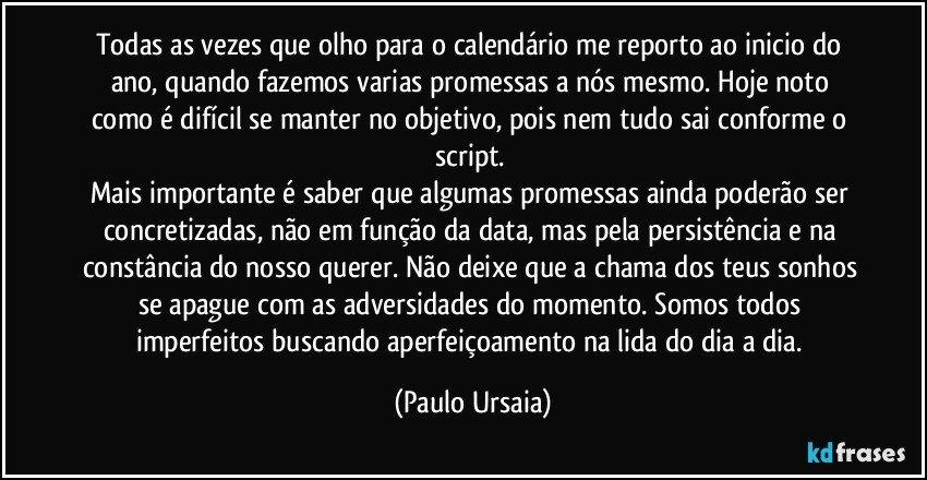 Todas as vezes que olho para o calendário me reporto ao inicio do ano, quando fazemos varias promessas a nós mesmo. Hoje noto como é difícil se manter no objetivo, pois nem tudo sai conforme o script. 
Mais importante é saber que algumas promessas ainda poderão ser concretizadas, não em função da data, mas pela persistência e na constância do nosso querer. Não deixe que a chama dos teus sonhos se apague com as adversidades do momento. Somos todos imperfeitos buscando aperfeiçoamento na lida do dia a dia. (Paulo Ursaia)