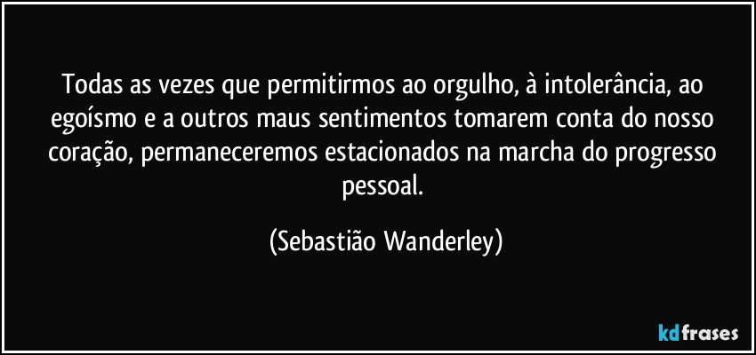Todas as vezes que permitirmos ao orgulho, à intolerância, ao egoísmo e a outros maus sentimentos tomarem conta do nosso coração, permaneceremos estacionados na marcha do progresso pessoal. (Sebastião Wanderley)