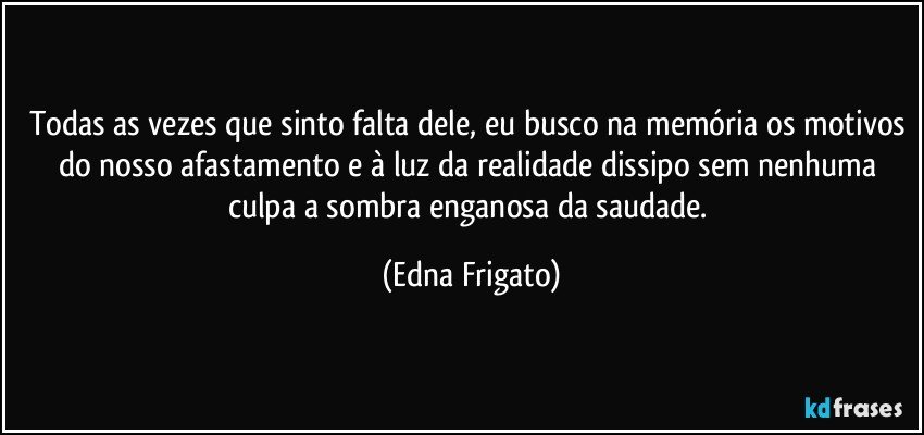 Todas as vezes que sinto falta dele, eu busco na memória os motivos do nosso afastamento e à luz da realidade dissipo sem nenhuma culpa a sombra enganosa da saudade. (Edna Frigato)