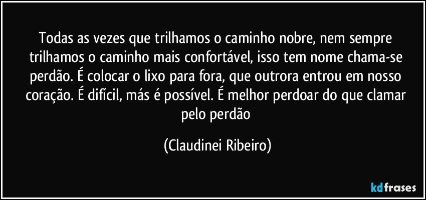Todas as vezes que trilhamos o caminho nobre, nem sempre trilhamos o caminho mais confortável, isso tem nome chama-se perdão. É colocar o lixo para fora, que outrora entrou em nosso coração. É difícil, más é possível. É melhor perdoar do que clamar pelo perdão (Claudinei Ribeiro)