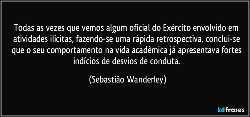Todas as vezes que vemos algum oficial do Exército envolvido em atividades ilícitas, fazendo-se uma rápida retrospectiva, conclui-se que o seu comportamento na vida acadêmica já apresentava fortes indícios de desvios de conduta. (Sebastião Wanderley)