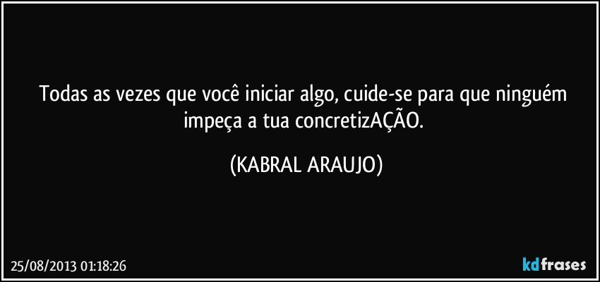 Todas as vezes que você iniciar algo, cuide-se para que ninguém impeça a tua concretizAÇÃO. (KABRAL ARAUJO)