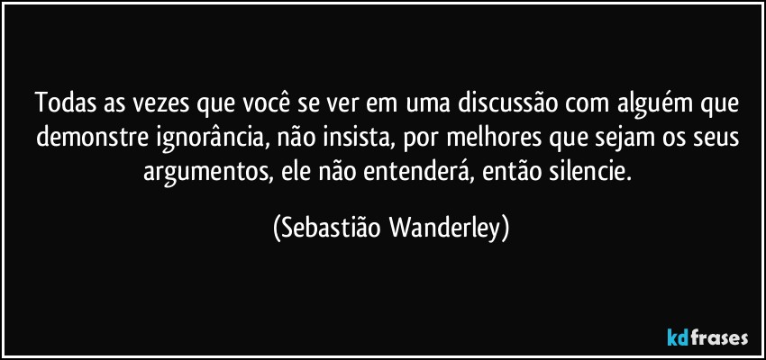 Todas as vezes que você se ver em uma discussão com alguém que demonstre ignorância, não insista, por melhores que sejam os seus argumentos, ele não entenderá, então silencie. (Sebastião Wanderley)