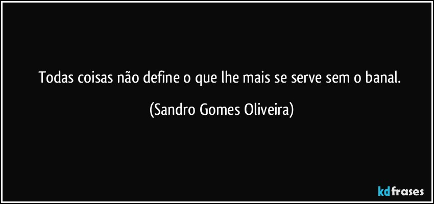 Todas coisas não define o que lhe mais se serve sem o banal. (Sandro Gomes Oliveira)