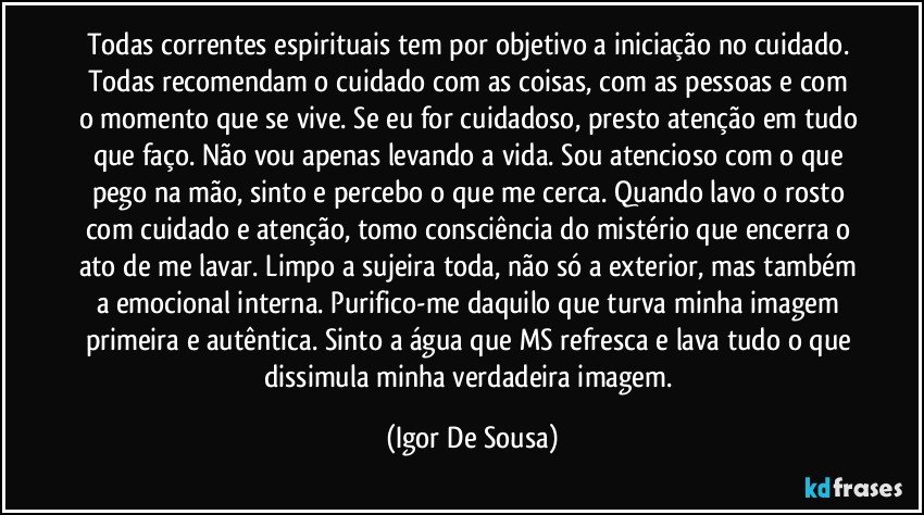 Todas correntes espirituais tem por objetivo a iniciação no cuidado. Todas recomendam o cuidado com as coisas, com as pessoas e com o momento que se vive. Se eu for cuidadoso, presto atenção em tudo que faço. Não vou apenas levando a vida. Sou atencioso com o que pego na mão, sinto e percebo o que me cerca. Quando lavo o rosto com cuidado e atenção, tomo consciência do mistério que encerra o ato de me lavar. Limpo a sujeira toda, não só a exterior, mas também a emocional interna. Purifico-me daquilo que turva minha imagem primeira e autêntica. Sinto a água que MS refresca e lava tudo o que dissimula minha verdadeira imagem. (Igor De Sousa)