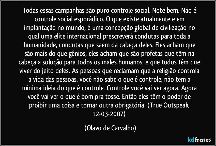 Todas essas campanhas são puro controle social. Note bem. Não é controle social esporádico. O que existe atualmente e em implantação no mundo, é uma concepção global de civilização no qual uma elite internacional prescreverá condutas para toda a humanidade, condutas que saem da cabeça deles. Eles acham que são mais do que gênios, eles acham que são profetas que têm na cabeça a solução para todos os males humanos, e que todos têm que viver do jeito deles. As pessoas que reclamam que a religião controla a vida das pessoas, você não sabe o que é controle, não tem a mínima ideia do que é controle. Controle você vai ver agora. Agora você vai ver o que é bom pra tosse. Então eles têm o poder de proibir uma coisa e tornar outra obrigatória. (True Outspeak, 12-03-2007) (Olavo de Carvalho)