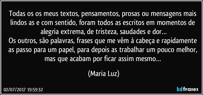 Todas/os os meus textos, pensamentos, prosas ou mensagens mais lindos/as e com sentido, foram todos/as escritos em momentos de alegria extrema, de tristeza, saudades e dor…
Os outros, são palavras, frases que me vêm à cabeça e rapidamente as passo para um papel, para depois as trabalhar um pouco melhor, mas que acabam por ficar assim mesmo… (Maria Luz)