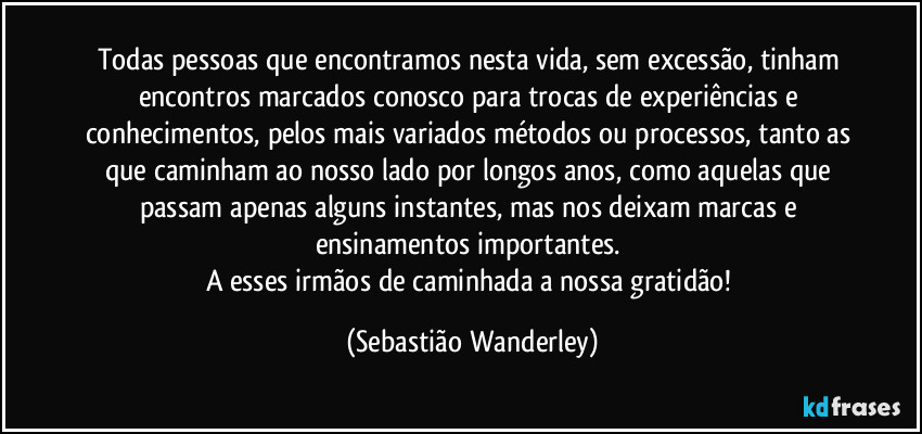 Todas pessoas que encontramos nesta vida, sem excessão, tinham encontros marcados conosco para trocas de experiências e conhecimentos, pelos mais variados métodos ou processos, tanto as que caminham ao nosso lado por longos anos, como aquelas que passam apenas alguns instantes, mas nos deixam marcas e ensinamentos importantes. 
A esses irmãos de caminhada a nossa gratidão! (Sebastião Wanderley)