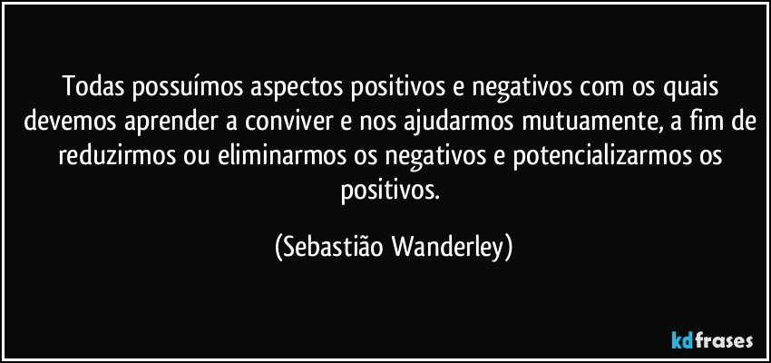 Todas possuímos aspectos positivos e negativos com os quais devemos aprender a conviver e nos ajudarmos mutuamente, a fim de reduzirmos ou eliminarmos os negativos e potencializarmos os positivos. (Sebastião Wanderley)