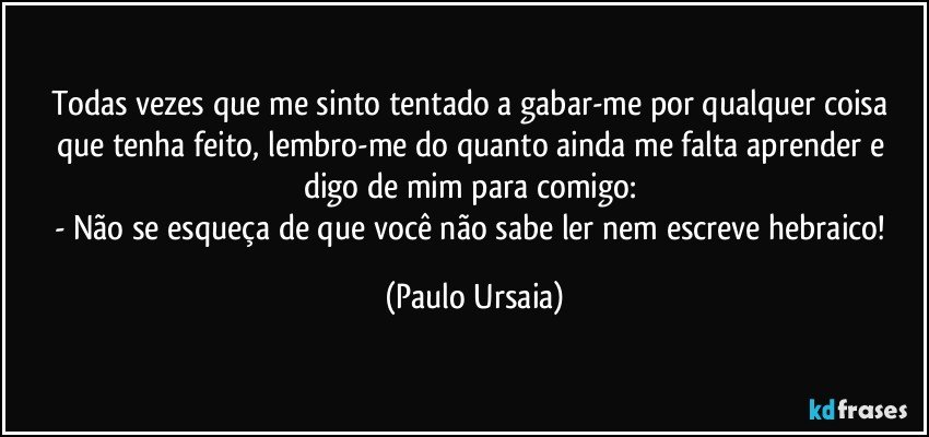 Todas vezes que me sinto tentado a gabar-me por qualquer coisa que tenha feito, lembro-me do quanto ainda me falta aprender e digo de mim para comigo: 
- Não se esqueça de que você não sabe ler nem escreve hebraico! (Paulo Ursaia)