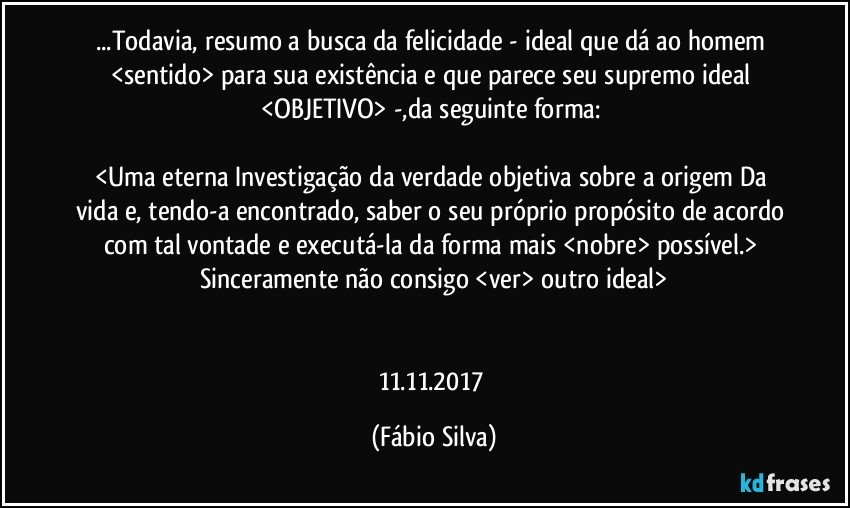 ...Todavia, resumo a busca da felicidade - ideal que dá ao homem <sentido> para sua existência e que parece seu supremo ideal <OBJETIVO> -,da seguinte forma: 

<Uma eterna Investigação da verdade objetiva sobre a origem Da vida e, tendo-a encontrado, saber o seu próprio propósito de acordo com tal vontade e executá-la da forma mais <nobre> possível.> Sinceramente não consigo <ver> outro ideal>


11.11.2017 (Fábio Silva)