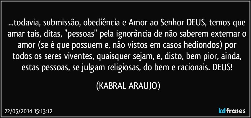 ...todavia, submissão, obediência e Amor ao Senhor DEUS, temos que amar tais, ditas, "pessoas" pela ignorância de não saberem externar o amor (se é que possuem e, não vistos em casos hediondos) por todos os seres viventes, quaisquer sejam, e, disto, bem pior, ainda, estas pessoas, se julgam religiosas, do bem e racionais. DEUS! (KABRAL ARAUJO)