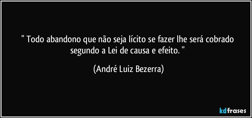 " Todo abandono que não seja lícito se fazer lhe será cobrado segundo a Lei de causa e efeito. " (André Luiz Bezerra)